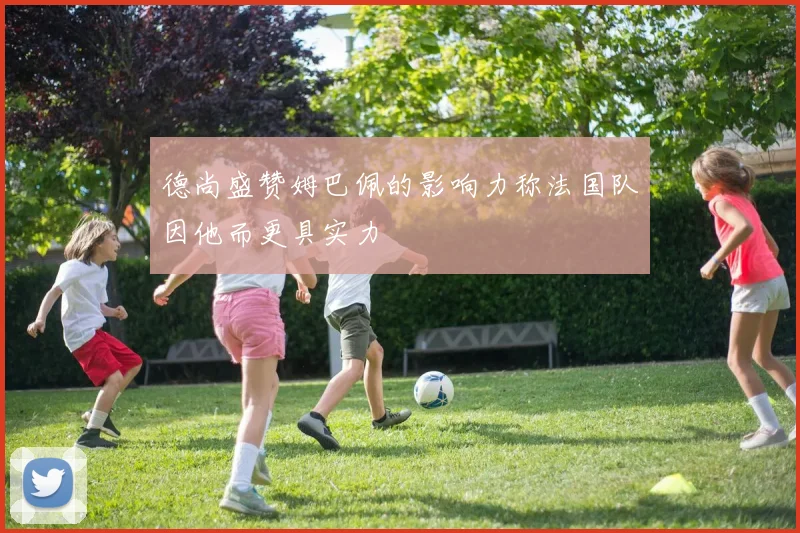 德尚盛赞姆巴佩的影响力称法国队因他而更具实力